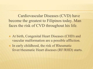 Cardiovascular Diseases (CVD) have 
become the greatest to Filipinos today. Man 
faces the risk of CVD throughout his life. 
 At birth, Congenital Heart Diseases (CHD) and 
vascular malformation are a possible affliction. 
 In early childhood, the risk of Rheumatic 
fever/rheumatic Heart diseases (RF/RHD) starts. 
 