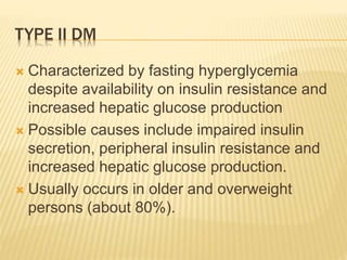 TYPE II DM 
 Characterized by fasting hyperglycemia 
despite availability on insulin resistance and 
increased hepatic glucose production 
 Possible causes include impaired insulin 
secretion, peripheral insulin resistance and 
increased hepatic glucose production. 
 Usually occurs in older and overweight 
persons (about 80%). 
 
