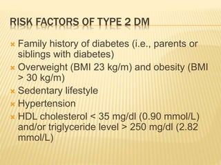 RISK FACTORS OF TYPE 2 DM 
 Family history of diabetes (i.e., parents or 
siblings with diabetes) 
 Overweight (BMI 23 kg/m) and obesity (BMI 
> 30 kg/m) 
 Sedentary lifestyle 
 Hypertension 
 HDL cholesterol < 35 mg/dl (0.90 mmol/L) 
and/or triglyceride level > 250 mg/dl (2.82 
mmol/L) 
 