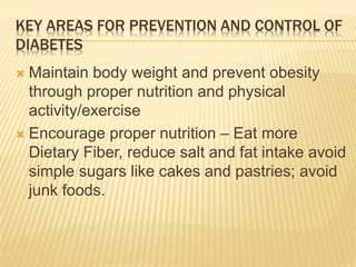 KEY AREAS FOR PREVENTION AND CONTROL OF 
DIABETES 
 Maintain body weight and prevent obesity 
through proper nutrition and physical 
activity/exercise 
 Encourage proper nutrition – Eat more 
Dietary Fiber, reduce salt and fat intake avoid 
simple sugars like cakes and pastries; avoid 
junk foods. 
 
