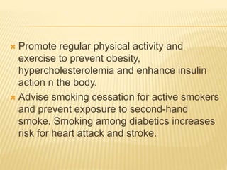  Promote regular physical activity and 
exercise to prevent obesity, 
hypercholesterolemia and enhance insulin 
action n the body. 
 Advise smoking cessation for active smokers 
and prevent exposure to second-hand 
smoke. Smoking among diabetics increases 
risk for heart attack and stroke. 
 