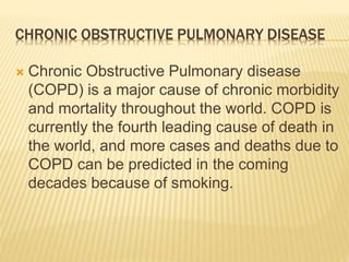 CHRONIC OBSTRUCTIVE PULMONARY DISEASE 
 Chronic Obstructive Pulmonary disease 
(COPD) is a major cause of chronic morbidity 
and mortality throughout the world. COPD is 
currently the fourth leading cause of death in 
the world, and more cases and deaths due to 
COPD can be predicted in the coming 
decades because of smoking. 
 