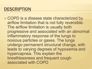 DESCRIPTION 
 COPD is a disease state characterized by 
airflow limitation that is not fully reversible. 
The airflow limitation is usually both 
progressive and associated with an abnormal 
inflammatory response of the lungs to 
noxious particles or gases. The lungs 
undergo permanent structural change, with 
leads to varying degrees of hypoxemia and 
hypercapnea. This explain the 
breathlessness and frequent cough 
associated with COPD 
 