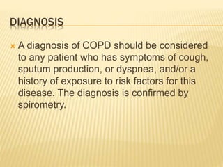 DIAGNOSIS 
 A diagnosis of COPD should be considered 
to any patient who has symptoms of cough, 
sputum production, or dyspnea, and/or a 
history of exposure to risk factors for this 
disease. The diagnosis is confirmed by 
spirometry. 
 