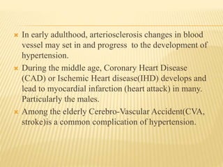  In early adulthood, arteriosclerosis changes in blood 
vessel may set in and progress to the development of 
hypertension. 
 During the middle age, Coronary Heart Disease 
(CAD) or Ischemic Heart disease(IHD) develops and 
lead to myocardial infarction (heart attack) in many. 
Particularly the males. 
 Among the elderly Cerebro-Vascular Accident(CVA, 
stroke)is a common complication of hypertension. 
 