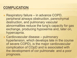 COMPLICATION 
 Respiratory failure – in advance COPD, 
peripheral airways obstruction, parenchymal 
destruction, and pulmonary vascular 
abnormalities reduce the lung’s capacity for gas 
exchange, producing hypoxemia and, later on, 
hypercapnia. 
 Cardiovascular disease – pulmonary 
hypertension, which develops late in the course 
of severe COPD), is the major cardiovascular 
complication of COpD and is associated with 
the development of cor pulmonale and a poor 
prognosis. 
 