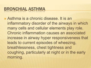 BRONCHIAL ASTHMA 
 Asthma is a chronic disease. It is an 
inflammatory disorder of the airways in which 
many cells and cellular elements play role. 
Chronic inflammation causes an associated 
increase in airway hyper responsiveness that 
leads to current episodes of wheezing, 
breathlessness, chest tightness and 
coughing, particularly at night or in the early 
morning. 
 
