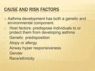 CAUSE AND RISK FACTORS 
 Asthma development has both a genetic and 
environmental component. 
A. Host factors: predispose individuals to or 
protect them from developing asthma 
• Genetic predisposition 
• Atopy or allergy 
• Airway hyper responsiveness 
• Gender 
• Race/ethnicity 
 