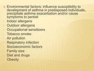  Environmental factors: influence susciptibility to 
development of asthma in predisposed individuals, 
precipitate asthma exacerbation and/or cause 
symptoms to persist 
• Indoor allergens 
• Outdoor allergens 
• Occupational sensitizers 
• Tobacco smoke 
• Air pollution 
• Respiratory infection 
• Socioeconomic factors 
• Family size 
• Diet and drugs 
• Obesity 
 