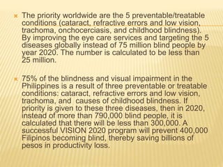  The priority worldwide are the 5 preventable/treatable 
conditions (cataract, refractive errors and low vision, 
trachoma, onchocerciasis, and childhood blindness). 
By improving the eye care services and targeting the 5 
diseases globally instead of 75 million blind people by 
year 2020. The number is calculated to be less than 
25 million. 
 75% of the blindness and visual impairment in the 
Philippines is a result of three preventable or treatable 
conditions: cataract, refractive errors and low vision, 
trachoma, and causes of childhood blindness. If 
priority is given to these three diseases, then in 2020, 
instead of more than 790,000 blind people, it is 
calculated that there will be less than 300,000. A 
successful VISION 2020 program will prevent 400,000 
Filipinos becoming blind, thereby saving billions of 
pesos in productivity loss. 
 