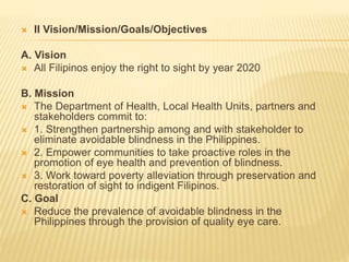  II Vision/Mission/Goals/Objectives 
A. Vision 
 All Filipinos enjoy the right to sight by year 2020 
B. Mission 
 The Department of Health, Local Health Units, partners and 
stakeholders commit to: 
 1. Strengthen partnership among and with stakeholder to 
eliminate avoidable blindness in the Philippines. 
 2. Empower communities to take proactive roles in the 
promotion of eye health and prevention of blindness. 
 3. Work toward poverty alleviation through preservation and 
restoration of sight to indigent Filipinos. 
C. Goal 
 Reduce the prevalence of avoidable blindness in the 
Philippines through the provision of quality eye care. 
 
