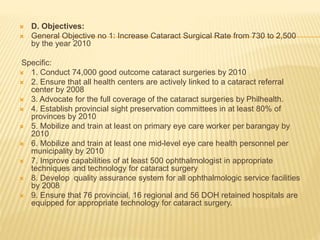  D. Objectives: 
 General Objective no 1: Increase Cataract Surgical Rate from 730 to 2,500 
by the year 2010 
Specific: 
 1. Conduct 74,000 good outcome cataract surgeries by 2010 
 2. Ensure that all health centers are actively linked to a cataract referral 
center by 2008 
 3. Advocate for the full coverage of the cataract surgeries by Philhealth. 
 4. Establish provincial sight preservation committees in at least 80% of 
provinces by 2010 
 5. Mobilize and train at least on primary eye care worker per barangay by 
2010 
 6. Mobilize and train at least one mid-level eye care health personnel per 
municipality by 2010 
 7. Improve capabilities of at least 500 ophthalmologist in appropriate 
techniques and technology for cataract surgery 
 8. Develop quality assurance system for all ophthalmologic service facilities 
by 2008 
 9. Ensure that 76 provincial, 16 regional and 56 DOH retained hospitals are 
equipped for appropriate technology for cataract surgery. 
 
