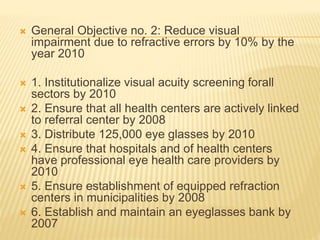  General Objective no. 2: Reduce visual 
impairment due to refractive errors by 10% by the 
year 2010 
 1. Institutionalize visual acuity screening forall 
sectors by 2010 
 2. Ensure that all health centers are actively linked 
to referral center by 2008 
 3. Distribute 125,000 eye glasses by 2010 
 4. Ensure that hospitals and of health centers 
have professional eye health care providers by 
2010 
 5. Ensure establishment of equipped refraction 
centers in municipalities by 2008 
 6. Establish and maintain an eyeglasses bank by 
2007 
 