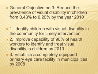  General Objective no 3: Reduce the 
prevalence of visual disability in children 
from 0.43% to 0.20% by the year 2010 
 1. Identify children with visual disability in 
the community for timely intervention 
 2. Improve capability of 90% of health 
workers to identify and treat visual 
disability in children by 2010 
 3. Establish a completely equipped 
primary eye care facility in municipalities 
by 2008 
 