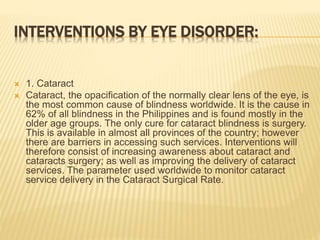 INTERVENTIONS BY EYE DISORDER: 
 1. Cataract 
 Cataract, the opacification of the normally clear lens of the eye, is 
the most common cause of blindness worldwide. It is the cause in 
62% of all blindness in the Philippines and is found mostly in the 
older age groups. The only cure for cataract blindness is surgery. 
This is available in almost all provinces of the country; however 
there are barriers in accessing such services. Interventions will 
therefore consist of increasing awareness about cataract and 
cataracts surgery; as well as improving the delivery of cataract 
services. The parameter used worldwide to monitor cataract 
service delivery in the Cataract Surgical Rate. 
 