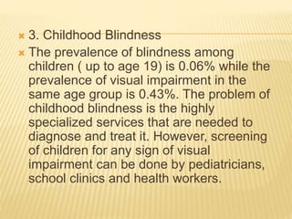  3. Childhood Blindness 
 The prevalence of blindness among 
children ( up to age 19) is 0.06% while the 
prevalence of visual impairment in the 
same age group is 0.43%. The problem of 
childhood blindness is the highly 
specialized services that are needed to 
diagnose and treat it. However, screening 
of children for any sign of visual 
impairment can be done by pediatricians, 
school clinics and health workers. 
 
