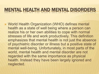 MENTAL HEALTH AND MENTAL DISORDERS 
 World Health Organization (WHO) defines mental 
health as a state of well being where a person can 
realize his or her own abilities to cope with normal 
stresses of life and work productively. This definition 
emphasizes that mental health is not just the absence 
of psychiatric disorder or illness but a positive state of 
mental well-being. Unfortunately, in most parts of the 
world, mental health and mental disorder are not 
regarded with the same importance as physical 
health. Instead they have been largely ignored and 
neglected. 
 