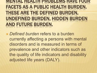 MENTAL HEALTH PROBLEMS HAVE FOUR 
FACETS AS A PUBLIC HEALTH BURDEN. 
THESE ARE THE DEFINED BURDEN, 
UNDEFINED BURDEN, HIDDEN BURDEN 
AND FUTURE BURDEN. 
 Defined burden refers to a burden 
currently affecting a persons with mental 
disorders and is measured in terms of 
prevalence and other indicators such as 
the quality of life indicators and disability 
adjusted life years (DALY). 
 