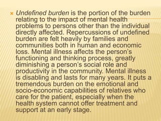  Undefined burden is the portion of the burden 
relating to the impact of mental health 
problems to persons other than the individual 
directly affected. Repercussions of undefined 
burden are felt heavily by families and 
communities both in human and economic 
loss. Mental illness affects the person’s 
functioning and thinking process, greatly 
diminishing a person’s social role and 
productivity in the community. Mental illness 
is disabling and lasts for many years. It puts a 
tremendous burden on the emotional and 
socio-economic capabilities of relatives who 
care for the patient, especially when the 
health system cannot offer treatment and 
support at an early stage. 
 