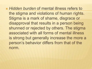  Hidden burden of mental illness refers to 
the stigma and violations of human rights. 
Stigma is a mark of shame, disgrace or 
disapproval that results in a person being 
shunned or rejected by others. The stigma 
associated with all forms of mental illness 
is strong but generally increase the more a 
person’s behavior differs from that of the 
norm. 
 