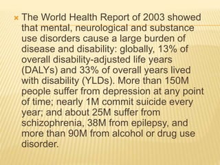  The World Health Report of 2003 showed 
that mental, neurological and substance 
use disorders cause a large burden of 
disease and disability: globally, 13% of 
overall disability-adjusted life years 
(DALYs) and 33% of overall years lived 
with disability (YLDs). More than 150M 
people suffer from depression at any point 
of time; nearly 1M commit suicide every 
year; and about 25M suffer from 
schizophrenia, 38M from epilepsy, and 
more than 90M from alcohol or drug use 
disorder. 
 