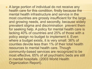  A large portion of individual do not receive any 
health care for this condition, firstly because the 
mental health infrastructure and service in the 
most countries are grossly insufficient for the large 
and growing needs, and secondly, because widely 
prevalent stigma and discrimination prevent them 
for seeking help. A policy for mental health care is 
lacking 40% of countries and 25% of those with a 
policy assign no budget to implement it. Even 
where a budget exists, it is very small: 36% of 
counties devote less than 1% of their total health 
resources to mental health care. Though 
community-based services are recognized to be 
most effective, 65% of all psychiatric beds are still 
in mental hospitals. (2003 World Health 
Organization Report). 
 