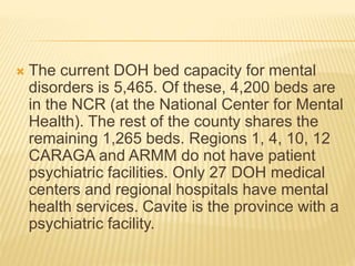  The current DOH bed capacity for mental 
disorders is 5,465. Of these, 4,200 beds are 
in the NCR (at the National Center for Mental 
Health). The rest of the county shares the 
remaining 1,265 beds. Regions 1, 4, 10, 12 
CARAGA and ARMM do not have patient 
psychiatric facilities. Only 27 DOH medical 
centers and regional hospitals have mental 
health services. Cavite is the province with a 
psychiatric facility. 
 