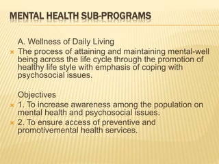 MENTAL HEALTH SUB-PROGRAMS 
A. Wellness of Daily Living 
 The process of attaining and maintaining mental-well 
being across the life cycle through the promotion of 
healthy life style with emphasis of coping with 
psychosocial issues. 
Objectives 
 1. To increase awareness among the population on 
mental health and psychosocial issues. 
 2. To ensure access of preventive and 
promotivemental health services. 
 
