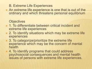 B. Extreme Life Experiences 
 An extreme life experience is one that is out of the 
ordinary and which threatens personal equilibrium 
Objectives 
 1. To differentiate between critical incident and 
extreme life experiences 
 2. To identify situations which may be extreme life 
experiences 
 3. To categorize/prioritize the extreme life 
experience which may be the concern of mental 
health 
 4. To identify programs that could address 
psychosocial consequences and mental health 
issues of persons with extreme life experiences. 
 