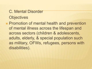 C. Mental Disorder 
Objectives 
 Promotion of mental health and prevention 
of mental illness across the lifespan and 
across sectors (children & adolescents, 
adults, elderly, & special population such 
as military, OFWs, refugees, persons with 
disabilities). 
 