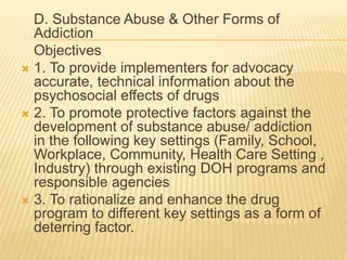 D. Substance Abuse & Other Forms of 
Addiction 
Objectives 
 1. To provide implementers for advocacy 
accurate, technical information about the 
psychosocial effects of drugs 
 2. To promote protective factors against the 
development of substance abuse/ addiction 
in the following key settings (Family, School, 
Workplace, Community, Health Care Setting , 
Industry) through existing DOH programs and 
responsible agencies 
 3. To rationalize and enhance the drug 
program to different key settings as a form of 
deterring factor. 
 