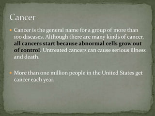 Cancer is the general name for a group of more than
100 diseases. Although there are many kinds of cancer,
all cancers start because abnormal cells grow out
of control. Untreated cancers can cause serious illness
and death.
 More than one million people in the United States get
cancer each year.
 