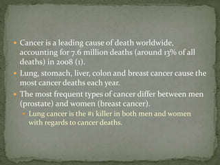  Cancer is a leading cause of death worldwide,
accounting for 7.6 million deaths (around 13% of all
deaths) in 2008 (1).
 Lung, stomach, liver, colon and breast cancer cause the
most cancer deaths each year.
 The most frequent types of cancer differ between men
(prostate) and women (breast cancer).
 Lung cancer is the #1 killer in both men and women
with regards to cancer deaths.
 