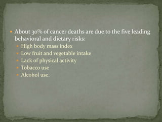  About 30% of cancer deaths are due to the five leading
behavioral and dietary risks:
 High body mass index
 Low fruit and vegetable intake
 Lack of physical activity
 Tobacco use
 Alcohol use.
 