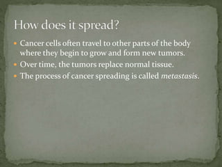  Cancer cells often travel to other parts of the body
where they begin to grow and form new tumors.
 Over time, the tumors replace normal tissue.
 The process of cancer spreading is called metastasis.
 