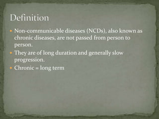  Non-communicable diseases (NCDs), also known as
chronic diseases, are not passed from person to
person.
 They are of long duration and generally slow
progression.
 Chronic = long term
 