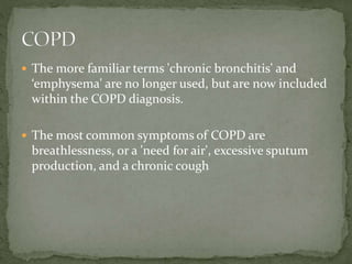  The more familiar terms 'chronic bronchitis' and
‘emphysema' are no longer used, but are now included
within the COPD diagnosis.
 The most common symptoms of COPD are
breathlessness, or a 'need for air', excessive sputum
production, and a chronic cough
 