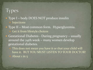  Type I – body DOES NOT produce insulin
 Injections
 Type II – Most common form. Hyperglycemia.
 Get it from lifestyle choices
 Gestational Diabetes - During pregnancy – usually
around the 24th week – many women develop
gestational diabetes.
 This does not mean you have it or that your child will
have it. BUT YOU MUST LISTEN TO YOUR DOCTOR!
 About 1 in 5
 
