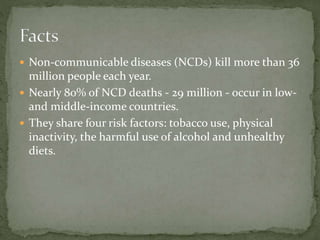  Non-communicable diseases (NCDs) kill more than 36
million people each year.
 Nearly 80% of NCD deaths - 29 million - occur in low-
and middle-income countries.
 They share four risk factors: tobacco use, physical
inactivity, the harmful use of alcohol and unhealthy
diets.
 