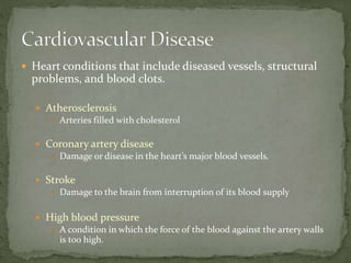  Heart conditions that include diseased vessels, structural
problems, and blood clots.
 Atherosclerosis
 Arteries filled with cholesterol
 Coronary artery disease
 Damage or disease in the heart’s major blood vessels.
 Stroke
 Damage to the brain from interruption of its blood supply
 High blood pressure
 A condition in which the force of the blood against the artery walls
is too high.
 