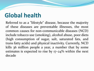 Global health
Referred to as a "lifestyle" disease, because the majority
of these diseases are preventable illnesses, the most
common causes for non-communicable diseases (NCD)
include tobacco use (smoking), alcohol abuse, poor diets
(high consumption of sugar, salt, saturated fats, and
trans fatty acids) and physical inactivity. Currently, NCD
kills 36 million people a year, a number that by some
estimates is expected to rise by 17–24% within the next
decade
 