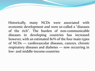 Historically, many NCDs were associated with
economic development and were so-called a "diseases
of the rich". The burden of non-communicable
diseases in developing countries has increased
however, with an estimated 80% of the four main types
of NCDs — cardiovascular diseases, cancers, chronic
respiratory diseases and diabetes — now occurring in
low- and middle-income countries
 