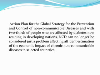 Action Plan for the Global Strategy for the Prevention
and Control of non-communicable Diseases and with
two-thirds of people who are affected by diabetes now
residing in developing nations, NCD can no longer be
considered just a problem affecting affluent estimation
of the economic impact of chronic non-communicable
diseases in selected countries.
 