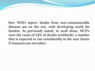 New WHO report: deaths from non-communicable
diseases are on the rise, with developing world hit
hardest. As previously stated, in 2008 alone, NCD's
were the cause of 63% of deaths worldwide; a number
that is expected to rise considerably in the near future
if measures are not taken.
 