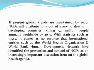 If present growth trends are maintained, by 2020,
NCDs will attribute to 7 out of every 10 deaths in
developing countries, killing 52 million people
annually worldwide by 2030. With statistics such as
these, it comes as no surprise that international
entities such as the World Health Organization &
World Bank Human Development Network have
identified the prevention and control of NCDs as an
increasingly important discussion item on the global
health agenda.
 