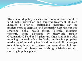 Thus, should policy makers and communities mobilize
"and make prevention and targeted treatment of such
diseases a priority," sustainable measures can be
implemented to stagnate (and eventually even reverse) this
emerging global health threat. Potential measures
currently being discussed by the(World Health
Organization)-Food and Agriculture Organization includes
reducing the levels of salt in foods, limiting inappropriate
marketing of unhealthy foods and non-alcoholic beverages
to children, imposing controls on harmful alcohol use,
raising taxes on tobacco, and curbing legislation to curb
smoking in public places.
 