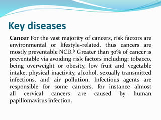 Key diseases
Cancer For the vast majority of cancers, risk factors are
environmental or lifestyle-related, thus cancers are
mostly preventable NCD.[1 Greater than 30% of cancer is
preventable via avoiding risk factors including: tobacco,
being overweight or obesity, low fruit and vegetable
intake, physical inactivity, alcohol, sexually transmitted
infections, and air pollution. Infectious agents are
responsible for some cancers, for instance almost
all cervical cancers are caused by human
papillomavirus infection.
 