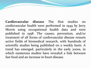 Cardiovascular disease The first studies on
cardiovascular health were performed in 1949 by Jerry
Morris using occupational health data and were
published in 1958. The causes, prevention, and/or
treatment of all forms of cardiovascular disease remain
active fields of biomedical research, with hundreds of
scientific studies being published on a weekly basis. A
trend has emerged, particularly in the early 2000s, in
which numerous studies have revealed a link between
fast food and an increase in heart disease.
 
