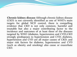 Chronic kidney disease Although chronic kidney disease
(CKD) is not currently identified as one of WHO's main
targets for global NCD control, there is compelling
evidence that CKD is not only common, harmful and
treatable but also a major contributing factor to the
incidence and outcomes of at least three of the diseases
targeted by WHO (diabetes, hypertension and CVD).CKD
strongly predisposes to hypertension and CVD; diabetes,
hypertension and CVD are all major causes of CKD; and
major risk factors for diabetes, hypertension and CVD
(such as obesity and smoking) also cause or exacerbate
CKD.
 