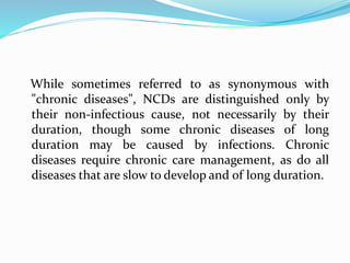 While sometimes referred to as synonymous with
"chronic diseases", NCDs are distinguished only by
their non-infectious cause, not necessarily by their
duration, though some chronic diseases of long
duration may be caused by infections. Chronic
diseases require chronic care management, as do all
diseases that are slow to develop and of long duration.
 
